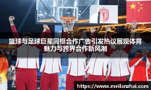 篮球与足球巨星同框合作广告引发热议展现体育魅力与跨界合作新风潮